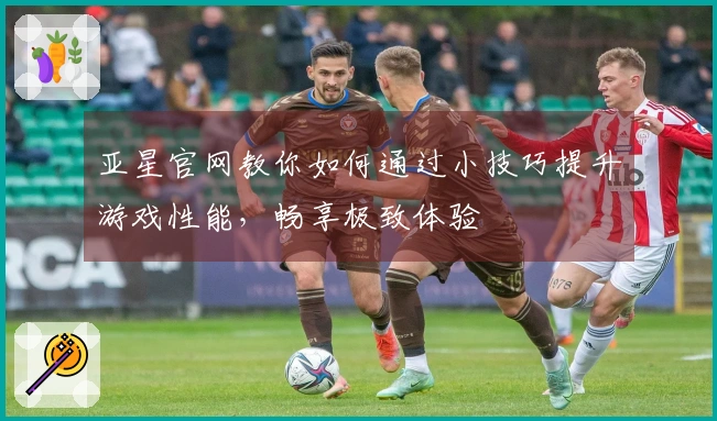 亚星官网教你如何通过小技巧提升游戏性能，畅享极致体验