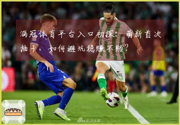 满冠体育平台入口初探：萌新首次抽卡，如何避坑稳赚不赔？