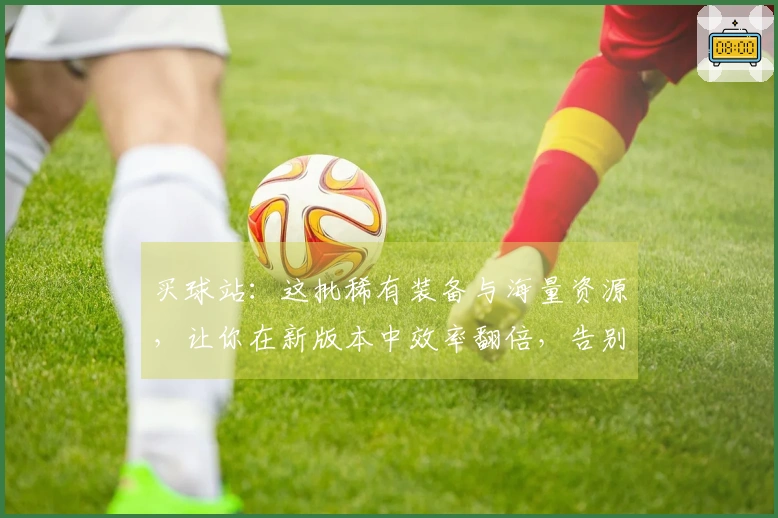 买球站：这批稀有装备与海量资源，让你在新版本中效率翻倍，告别肝帝生涯！