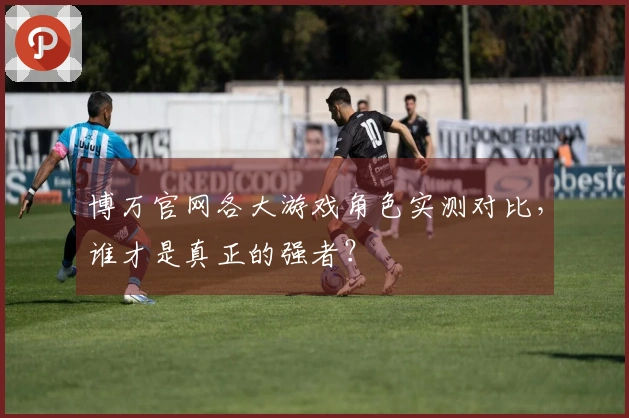 博万官网各大游戏角色实测对比，谁才是真正的强者？