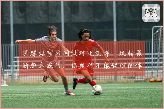 买球站官方网站对比测评：玩转最新版本技巧，你绝对不能错过的体验差异！