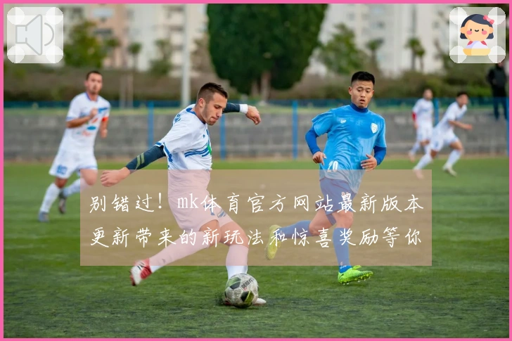 别错过！mk体育官方网站最新版本更新带来的新玩法和惊喜奖励等你来体验！