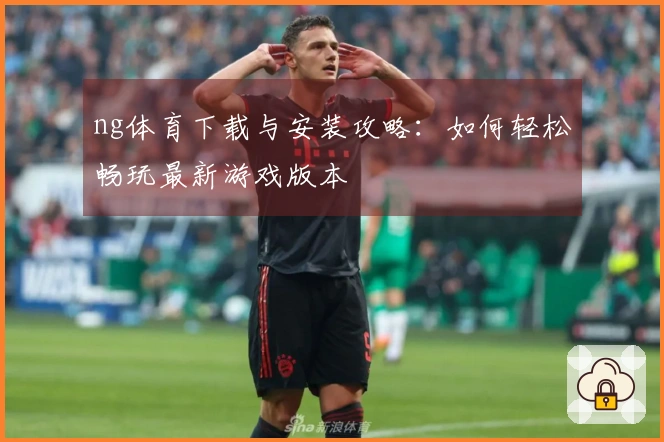 ng体育下载与安装攻略：如何轻松畅玩最新游戏版本
