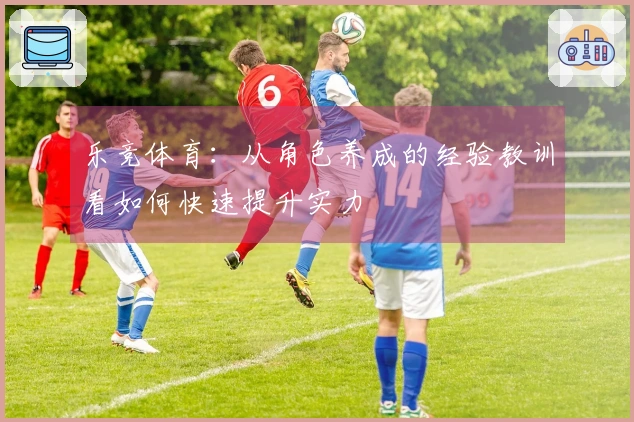 乐竞体育：从角色养成的经验教训看如何快速提升实力