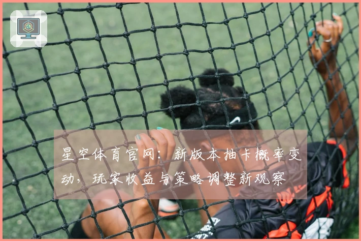 星空体育官网：新版本抽卡概率变动，玩家收益与策略调整新观察