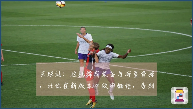 买球站：这批稀有装备与海量资源，让你在新版本中效率翻倍，告别肝帝生涯！